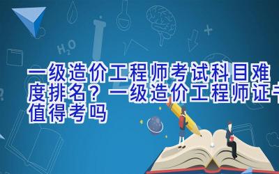 一级造价工程师考试科目难度排名？一级造价工程师证书值得考吗