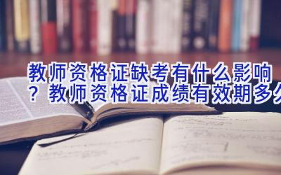 教师资格证缺考有什么影响？教师资格证成绩有效期多久