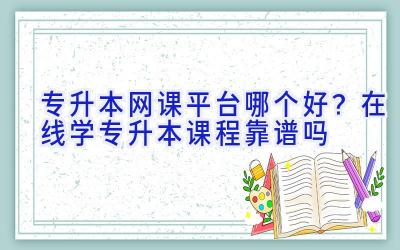 专升本网课平台哪个好？在线学专升本课程靠谱吗