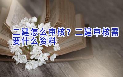 二建怎么审核？二建审核需要什么资料