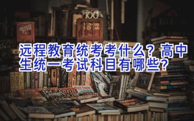 远程教育统考考什么？高中生统一考试科目有哪些？