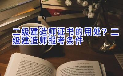 二级建造师证书的用处？二级建造师报考条件