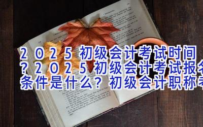 2025初级会计考试时间？2025初级会计考试报名条件是什么？初级会计职称考试各科目难易程度分析