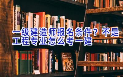 一级建造师报名条件？不是工程专业怎么考一建