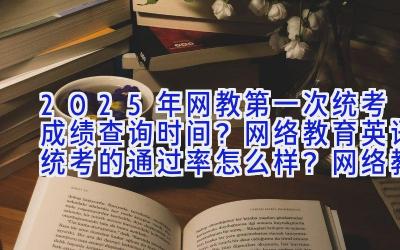 2025年网教第一次统考成绩查询时间？网络教育英语统考的通过率怎么样？网络教育统考成绩可以修改吗