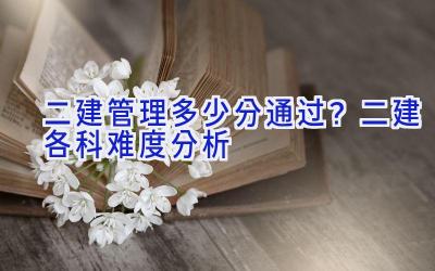 二建管理多少分通过？二建各科难度分析