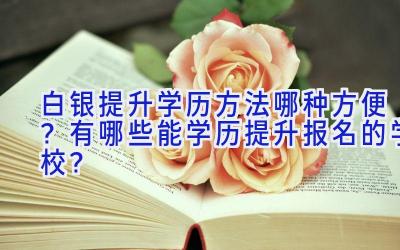 白银提升学历方法哪种方便？有哪些能学历提升报名的学校？