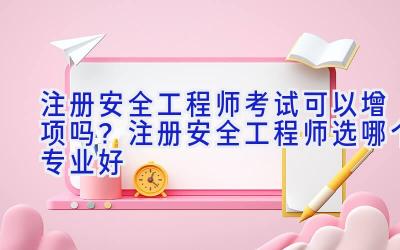 注册安全工程师考试可以增项吗？注册安全工程师选哪个专业好