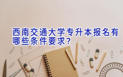 西南交通大学专升本报名有哪些条件要求？