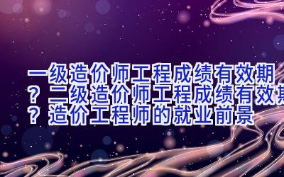 一级造价师工程成绩有效期？二级造价师工程成绩有效期？造价工程师的就业前景