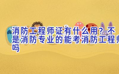 消防工程师证有什么用？不是消防专业的能考消防工程师吗