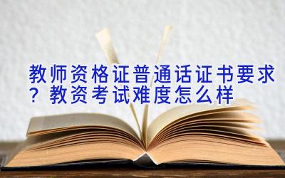 教师资格证普通话证书要求？教资考试难度怎么样