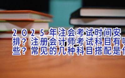 2025年注会考试时间安排？注册会计师考试科目有哪些？常见的几种科目搭配是什么