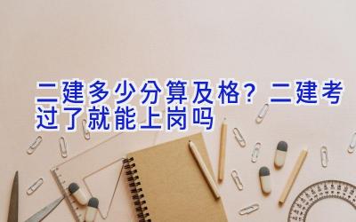 二建多少分算及格？二建考过了就能上岗吗