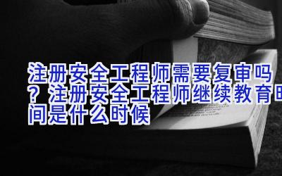 注册安全工程师需要复审吗？注册安全工程师继续教育时间是什么时候