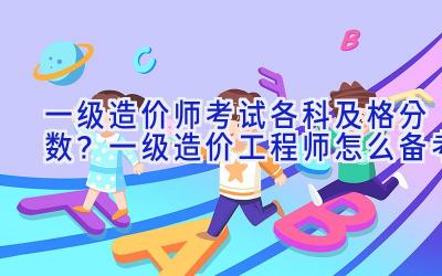 一级造价师考试各科及格分数？一级造价工程师怎么备考