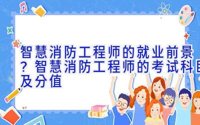 智慧消防工程师的就业前景？智慧消防工程师的考试科目及分值