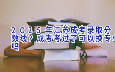 2025年江苏成考录取分数线？成考考过了可以换专业吗