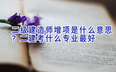 二级建造师增项是什么意思？二建考什么专业最好