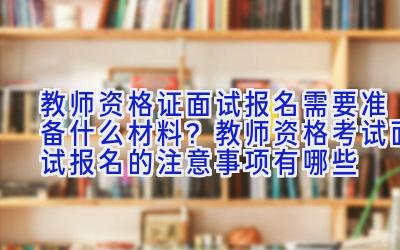 教师资格证面试报名需要准备什么材料？教师资格考试面试报名的注意事项有哪些