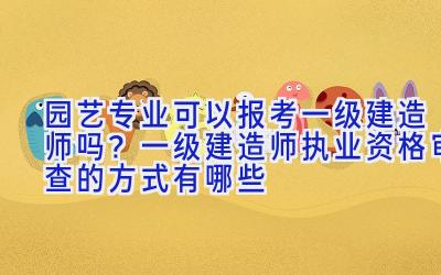 园艺专业可以报考一级建造师吗？一级建造师执业资格审查的方式有哪些