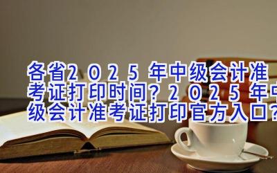 各省2025年中级会计准考证打印时间？2025年中级会计准考证打印官方入口？中级会计准考证打印注意事项