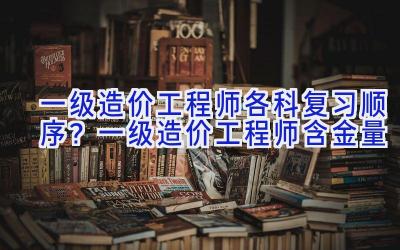 一级造价工程师各科复习顺序？一级造价工程师含金量