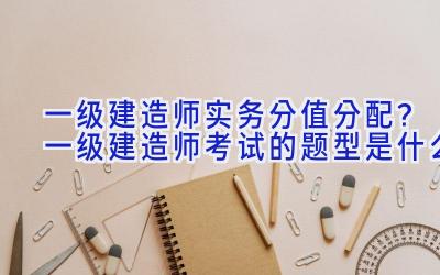 一级建造师实务分值分配？一级建造师考试的题型是什么