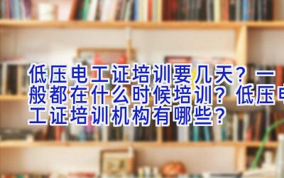 低压电工证培训要几天？一般都在什么时候培训？低压电工证培训机构有哪些？