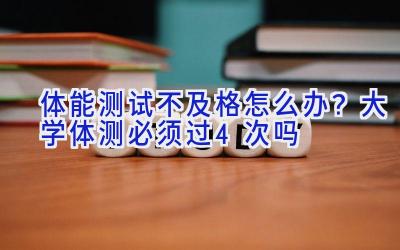 体能测试不及格怎么办？大学体测必须过4次吗