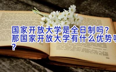 国家开放大学是全日制吗？那国家开放大学有什么优势呢？