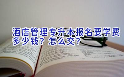 酒店管理专升本报名要学费多少钱？怎么交？