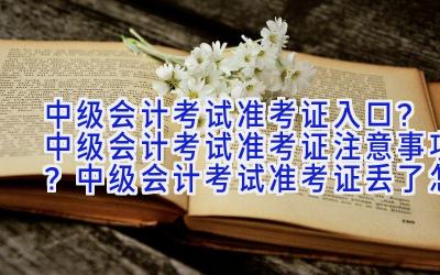 中级会计考试准考证入口？中级会计考试准考证注意事项？中级会计考试准考证丢了怎么办