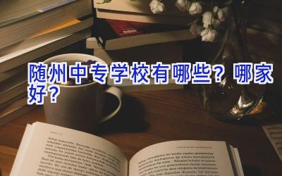 随州中专学校有哪些？哪家好？