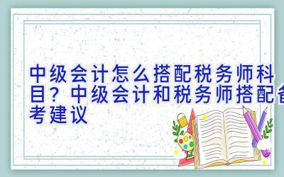 中级会计怎么搭配税务师科目？中级会计和税务师搭配备考建议