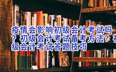 疫情会影响初级会计考试吗？初级会计考试备考方法？初级会计考试答题技巧