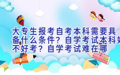 大专生报考自考本科需要具备什么条件？自学考试本科好不好考？自学考试难在哪