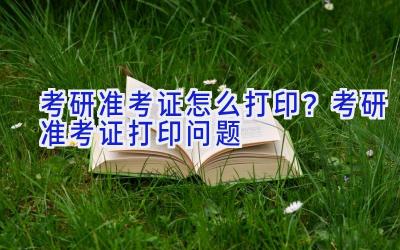 考研准考证怎么打印？考研准考证打印问题