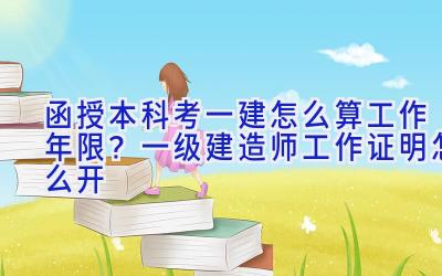 函授本科考一建怎么算工作年限？一级建造师工作证明怎么开