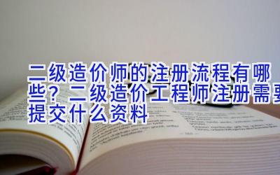 二级造价师的注册流程有哪些？二级造价工程师注册需要提交什么资料