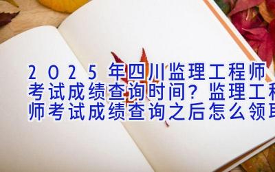 2025年四川监理工程师考试成绩查询时间？监理工程师考试成绩查询之后怎么领取证书