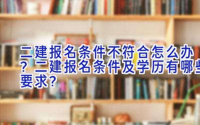 二建报名条件不符合怎么办？二建报名条件及学历有哪些要求？