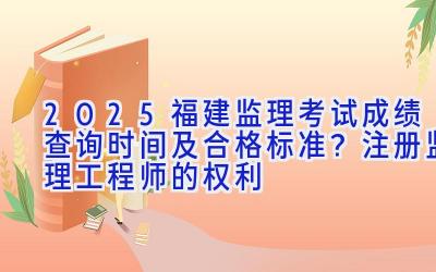 2025福建监理考试成绩查询时间及合格标准？注册监理工程师的权利