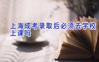 上海成考录取后必须去学校上课吗