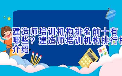 建造师培训机构排名前十有哪些？建造师培训机构排行榜介绍