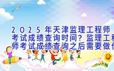 2025年天津监理工程师考试成绩查询时间？监理工程师考试成绩查询之后需要做什么