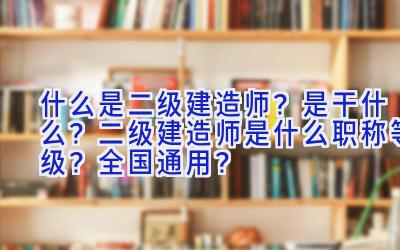 什么是二级建造师？是干什么？二级建造师是什么职称等级？全国通用？