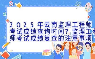 2025年云南监理工程师考试成绩查询时间？监理工程师考试成绩复查的注意事项