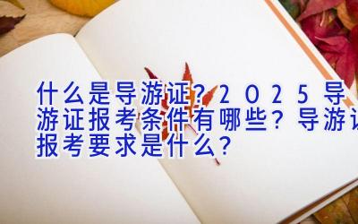 什么是导游证？2025导游证报考条件有哪些？导游证报考要求是什么？