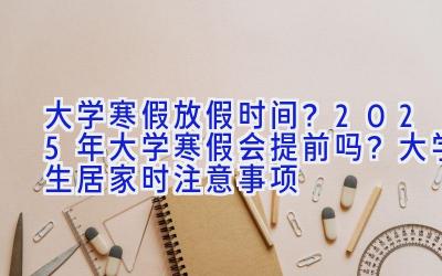 大学寒假放假时间？2025年大学寒假会提前吗？大学生居家时注意事项